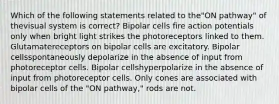 Which of the following statements related to the"ON pathway" of thevisual system is correct? Bipolar cells fire action potentials only when bright light strikes the photoreceptors linked to them. Glutamatereceptors on bipolar cells are excitatory. Bipolar cellsspontaneously depolarize in the absence of input from photoreceptor cells. Bipolar cellshyperpolarize in the absence of input from photoreceptor cells. Only cones are associated with bipolar cells of the "ON pathway," rods are not.