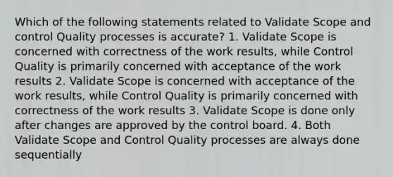 Which of the following statements related to Validate Scope and control Quality processes is accurate? 1. Validate Scope is concerned with correctness of the work results, while Control Quality is primarily concerned with acceptance of the work results 2. Validate Scope is concerned with acceptance of the work results, while Control Quality is primarily concerned with correctness of the work results 3. Validate Scope is done only after changes are approved by the control board. 4. Both Validate Scope and Control Quality processes are always done sequentially