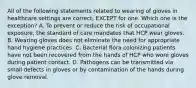 All of the following statements related to wearing of gloves in healthcare settings are correct, EXCEPT for one. Which one is the exception? A. To prevent or reduce the risk of occupational exposure, the standard of care mandates that HCP wear gloves. B. Wearing gloves does not eliminate the need for appropriate hand hygiene practices. C. Bacterial flora colonizing patients have not been recovered from the hands of HCP who wore gloves during patient contact. D. Pathogens can be transmitted via small defects in gloves or by contamination of the hands during glove removal.