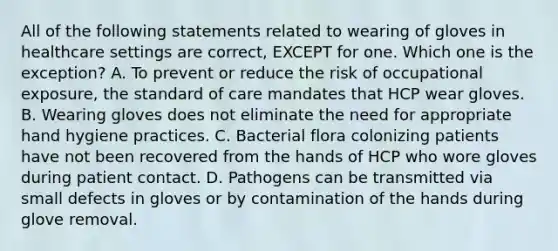 All of the following statements related to wearing of gloves in healthcare settings are correct, EXCEPT for one. Which one is the exception? A. To prevent or reduce the risk of occupational exposure, the standard of care mandates that HCP wear gloves. B. Wearing gloves does not eliminate the need for appropriate hand hygiene practices. C. Bacterial flora colonizing patients have not been recovered from the hands of HCP who wore gloves during patient contact. D. Pathogens can be transmitted via small defects in gloves or by contamination of the hands during glove removal.