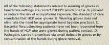 All of the following statements related to wearing of gloves in healthcare settings are correct EXCEPT which one? A. To prevent or reduce the risk of occupational exposure, the standard of care mandates that HCP wear gloves. B. Wearing gloves does not eliminate the need for appropriate hand hygiene practices. C. Bacterial flora colonizing patients have not been recovered from the hands of HCP who wore gloves during patient contact. D. Pathogens can be transmitted via small defects in gloves or by contamination of the hands during glove removal.