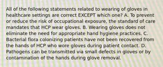 All of the following statements related to wearing of gloves in healthcare settings are correct EXCEPT which one? A. To prevent or reduce the risk of occupational exposure, the standard of care mandates that HCP wear gloves. B. Wearing gloves does not eliminate the need for appropriate hand hygiene practices. C. Bacterial flora colonizing patients have not been recovered from the hands of HCP who wore gloves during patient contact. D. Pathogens can be transmitted via small defects in gloves or by contamination of the hands during glove removal.