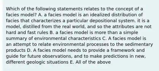 Which of the following statements relates to the concept of a facies model? A. a facies model is an idealized distribution of facies that characterizes a particular depositional system. it is a model, distilled from the real world, and so the attributes are not hard and fast rules B. a facies model is more than a simple summary of environmental characteristics C. A facies model is an attempt to relate environmental processes to the sedimentary products D. A facies model needs to provide a framework and guide for future observations, and to make predictions in new, different geologic situations E. All of the above