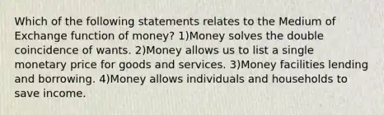 Which of the following statements relates to the Medium of Exchange function of money? 1)Money solves the double coincidence of wants. 2)Money allows us to list a single monetary price for goods and services. 3)Money facilities lending and borrowing. 4)Money allows individuals and households to save income.