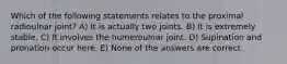 Which of the following statements relates to the proximal radioulnar joint? A) It is actually two joints. B) It is extremely stable. C) It involves the humeroulnar joint. D) Supination and pronation occur here. E) None of the answers are correct.