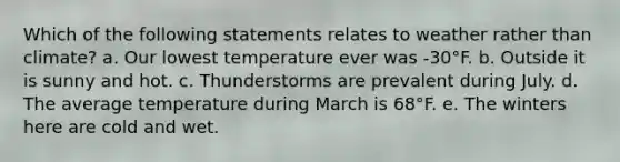 Which of the following statements relates to weather rather than climate? a. Our lowest temperature ever was -30°F. b. Outside it is sunny and hot. c. Thunderstorms are prevalent during July. d. The average temperature during March is 68°F. e. The winters here are cold and wet.