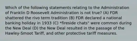 Which of the following statements relating to the Administration of Franklin D Roosevelt Administration is not true? (A) FDR shattered the rivo term tradition (B) FDR declared a national banking holiday in 1933 (C) *fireside chats" were common during the New Deal (D) the New Deal resulted in the passage of the Hawley-Smoot Tariff, and other protective tariff measures.