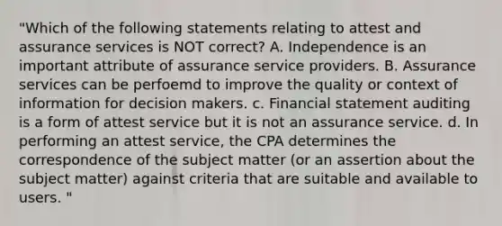 "Which of the following statements relating to attest and assurance services is NOT correct? A. Independence is an important attribute of assurance service providers. B. Assurance services can be perfoemd to improve the quality or context of information for decision makers. c. Financial statement auditing is a form of attest service but it is not an assurance service. d. In performing an attest service, the CPA determines the correspondence of the subject matter (or an assertion about the subject matter) against criteria that are suitable and available to users. "