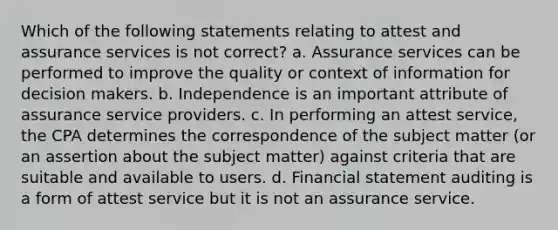 Which of the following statements relating to attest and assurance services is not correct? a. Assurance services can be performed to improve the quality or context of information for decision makers. b. Independence is an important attribute of assurance service providers. c. In performing an attest service, the CPA determines the correspondence of the subject matter (or an assertion about the subject matter) against criteria that are suitable and available to users. d. Financial statement auditing is a form of attest service but it is not an assurance service.