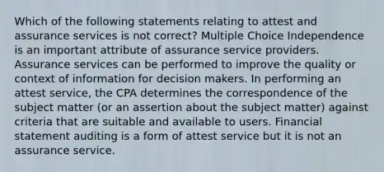 Which of the following statements relating to attest and assurance services is not correct? Multiple Choice Independence is an important attribute of assurance service providers. Assurance services can be performed to improve the quality or context of information for decision makers. In performing an attest service, the CPA determines the correspondence of the subject matter (or an assertion about the subject matter) against criteria that are suitable and available to users. Financial statement auditing is a form of attest service but it is not an assurance service.