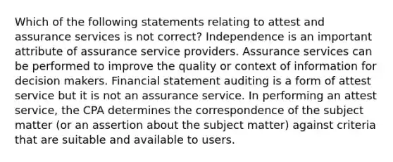 Which of the following statements relating to attest and assurance services is not correct? Independence is an important attribute of assurance service providers. Assurance services can be performed to improve the quality or context of information for decision makers. Financial statement auditing is a form of attest service but it is not an assurance service. In performing an attest service, the CPA determines the correspondence of the subject matter (or an assertion about the subject matter) against criteria that are suitable and available to users.