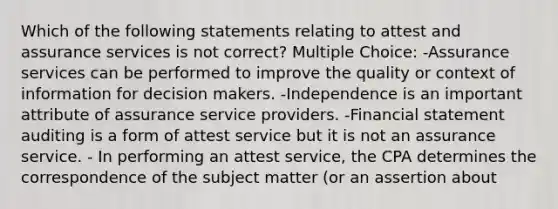 Which of the following statements relating to attest and assurance services is not correct? Multiple Choice: -Assurance services can be performed to improve the quality or context of information for decision makers. -Independence is an important attribute of assurance service providers. -Financial statement auditing is a form of attest service but it is not an assurance service. - In performing an attest service, the CPA determines the correspondence of the subject matter (or an assertion about