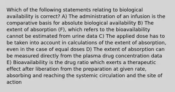 Which of the following statements relating to biological availability is correct? A) The administration of an infusion is the comparative basis for absolute biological availability B) The extent of absorption (F), which refers to the bioavailability cannot be estimated from urine data C) The applied dose has to be taken into account in calculations of the extent of absorption, even in the case of equal doses D) The extent of absorption can be measured directly from the plasma drug concentration data E) Bioavailability is the drug ratio which exerts a therapeutic effect after liberation from the preparation at given rate, absorbing and reaching the systemic circulation and the site of action