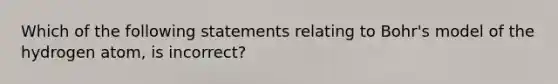 Which of the following statements relating to Bohr's model of the hydrogen atom, is incorrect?