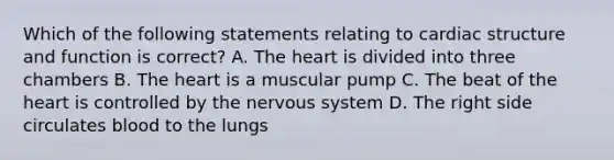 Which of the following statements relating to cardiac structure and function is correct? A. The heart is divided into three chambers B. The heart is a muscular pump C. The beat of the heart is controlled by the nervous system D. The right side circulates blood to the lungs