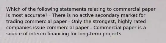 Which of the following statements relating to commercial paper is most accurate? - There is no active secondary market for trading commercial paper - Only the strongest, highly rated companies issue commercial paper - Commercial paper is a source of interim financing for long-term projects