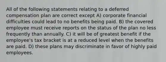 All of the following statements relating to a deferred compensation plan are correct except A) corporate financial difficulties could lead to no benefits being paid. B) the covered employee must receive reports on the status of the plan no less frequently than annually. C) it will be of greatest benefit if the employee's tax bracket is at a reduced level when the benefits are paid. D) these plans may discriminate in favor of highly paid employees.