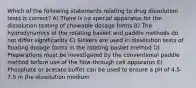 Which of the following statements relating to drug dissolution tests is correct? A) There is no special apparatus for the dissolution testing of chewable dosage forms B) The hydrodynamics of the rotating basket and paddle methods do not differ significantly C) Sinkers are used in dissolution tests of floating dosage forms in the rotating basket method D) Preparations must be investigated by the conventional paddle method before use of the flow-through cell apparatus E) Phosphate or acetate buffer can be used to ensure a pH of 4.5-7.5 in the dissolution medium