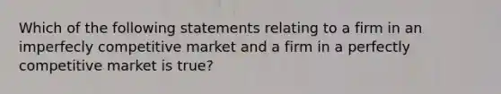 Which of the following statements relating to a firm in an imperfecly competitive market and a firm in a perfectly competitive market is true?