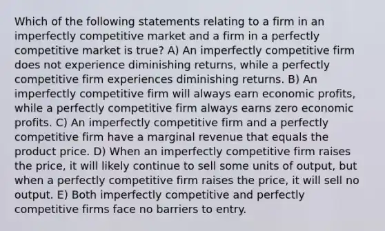 Which of the following statements relating to a firm in an imperfectly competitive market and a firm in a perfectly competitive market is true? A) An imperfectly competitive firm does not experience diminishing returns, while a perfectly competitive firm experiences diminishing returns. B) An imperfectly competitive firm will always earn economic profits, while a perfectly competitive firm always earns zero economic profits. C) An imperfectly competitive firm and a perfectly competitive firm have a marginal revenue that equals the product price. D) When an imperfectly competitive firm raises the price, it will likely continue to sell some units of output, but when a perfectly competitive firm raises the price, it will sell no output. E) Both imperfectly competitive and perfectly competitive firms face no barriers to entry.