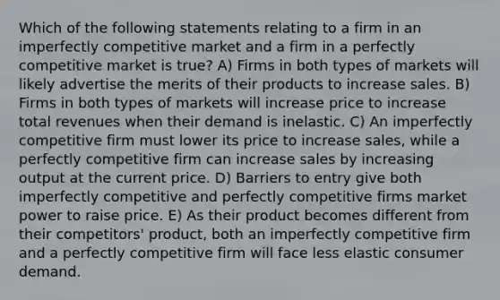 Which of the following statements relating to a firm in an imperfectly competitive market and a firm in a perfectly competitive market is true? A) Firms in both types of markets will likely advertise the merits of their products to increase sales. B) Firms in both types of markets will increase price to increase total revenues when their demand is inelastic. C) An imperfectly competitive firm must lower its price to increase sales, while a perfectly competitive firm can increase sales by increasing output at the current price. D) Barriers to entry give both imperfectly competitive and perfectly competitive firms market power to raise price. E) As their product becomes different from their competitors' product, both an imperfectly competitive firm and a perfectly competitive firm will face less elastic consumer demand.