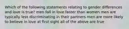 Which of the following statements relating to gender differences and love is true? men fall in love faster than women men are typically less discriminating in their partners men are more likely to believe in love at first sight all of the above are true