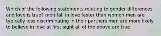 Which of the following statements relating to gender differences and love is true? men fall in love faster than women men are typically less discriminating in their partners men are more likely to believe in love at first sight all of the above are true