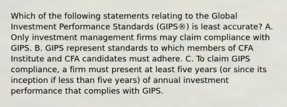 Which of the following statements relating to the Global Investment Performance Standards (GIPS®) is least accurate? A. Only investment management firms may claim compliance with GIPS. B. GIPS represent standards to which members of CFA Institute and CFA candidates must adhere. C. To claim GIPS compliance, a firm must present at least five years (or since its inception if less than five years) of annual investment performance that complies with GIPS.