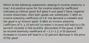 Which of the following statements relating to income elasticity is true? A.A positive value for the income elasticity coefficient indicates an inferior good. B.If good X and good Y have negative income elasticities, then both goods are substitutes. C.With an income elasticity coefficient of 0.6, the demand is inelastic and the good is an inferior good. D.With an income elasticity coefficient of 5, a 10 percent increase in income will lead to a 50 percent increase in the quantity demanded of the good. E.With an income elasticity coefficient of −1.2−1.2, a 10 percent increase in income will lead to a 12 percent decrease in the price of the good.