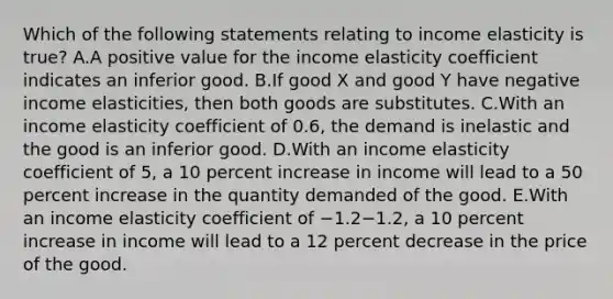 Which of the following statements relating to income elasticity is true? A.A positive value for the income elasticity coefficient indicates an inferior good. B.If good X and good Y have negative income elasticities, then both goods are substitutes. C.With an income elasticity coefficient of 0.6, the demand is inelastic and the good is an inferior good. D.With an income elasticity coefficient of 5, a 10 percent increase in income will lead to a 50 percent increase in the quantity demanded of the good. E.With an income elasticity coefficient of −1.2−1.2, a 10 percent increase in income will lead to a 12 percent decrease in the price of the good.