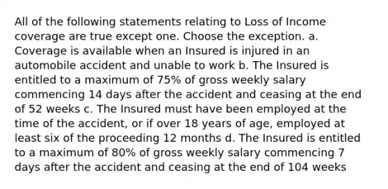 All of the following statements relating to Loss of Income coverage are true except one. Choose the exception. a. Coverage is available when an Insured is injured in an automobile accident and unable to work b. The Insured is entitled to a maximum of 75% of gross weekly salary commencing 14 days after the accident and ceasing at the end of 52 weeks c. The Insured must have been employed at the time of the accident, or if over 18 years of age, employed at least six of the proceeding 12 months d. The Insured is entitled to a maximum of 80% of gross weekly salary commencing 7 days after the accident and ceasing at the end of 104 weeks