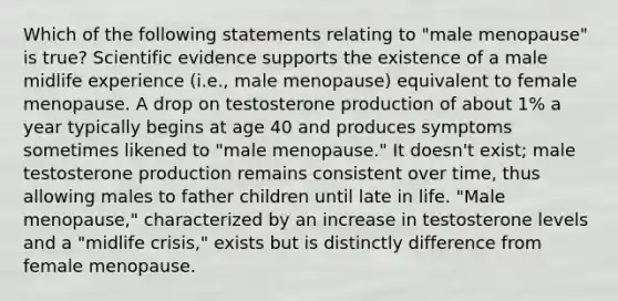 Which of the following statements relating to "male menopause" is true? Scientific evidence supports the existence of a male midlife experience (i.e., male menopause) equivalent to female menopause. A drop on testosterone production of about 1% a year typically begins at age 40 and produces symptoms sometimes likened to "male menopause." It doesn't exist; male testosterone production remains consistent over time, thus allowing males to father children until late in life. "Male menopause," characterized by an increase in testosterone levels and a "midlife crisis," exists but is distinctly difference from female menopause.