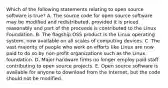 Which of the following statements relating to open source software is true? A. The source code for open source software may be modified and redistributed, provided it is priced reasonably and part of the proceeds is contributed to the Linux Foundation. B. The flagship OSS product is the Linux operating system, now available on all scales of computing devices. C. The vast majority of people who work on efforts like Linux are now paid to do so by non-profit organizations such as the Linux foundation. D. Major hardware firms no longer employ paid staff contributing to open source projects. E. Open source software is available for anyone to download from the Internet, but the code should not be modified.