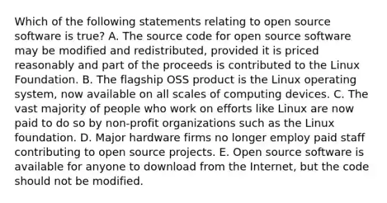 Which of the following statements relating to open source software is true? A. The source code for open source software may be modified and redistributed, provided it is priced reasonably and part of the proceeds is contributed to the Linux Foundation. B. The flagship OSS product is the Linux operating system, now available on all scales of computing devices. C. The vast majority of people who work on efforts like Linux are now paid to do so by non-profit organizations such as the Linux foundation. D. Major hardware firms no longer employ paid staff contributing to open source projects. E. Open source software is available for anyone to download from the Internet, but the code should not be modified.