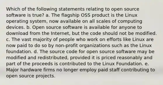 Which of the following statements relating to open source software is true? a. The flagship OSS product is the Linux operating system, now available on all scales of computing devices. b. Open source software is available for anyone to download from the Internet, but the code should not be modified. c. The vast majority of people who work on efforts like Linux are now paid to do so by non-profit organizations such as the Linux foundation. d. The source code for open source software may be modified and redistributed, provided it is priced reasonably and part of the proceeds is contributed to the Linux Foundation. e. Major hardware firms no longer employ paid staff contributing to open source projects.