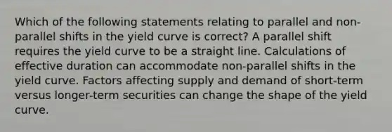 Which of the following statements relating to parallel and non-parallel shifts in the yield curve is correct? A parallel shift requires the yield curve to be a straight line. Calculations of effective duration can accommodate non-parallel shifts in the yield curve. Factors affecting supply and demand of short-term versus longer-term securities can change the shape of the yield curve.