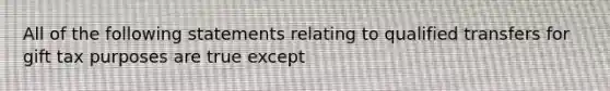 All of the following statements relating to qualified transfers for gift tax purposes are true except