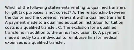 Which of the following statements relating to qualified transfers for gift tax purposes is not correct? A. The relationship between the donor and the donee is irrelevant with a qualified transfer B. A payment made to a qualified education institution for tuition costs is a qualified transfer. C. The exclusion for a qualified transfer is in addition to the annual exclusion. D. A payment made directly to an individual to reimburse him for medical expenses is a qualified transfer.