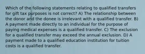 Which of the following statements relating to qualified transfers for gift tax purposes is not correct? A) The relationship between the donor and the donee is irrelevant with a qualified transfer. B) A payment made directly to an individual for the purpose of paying medical expenses is a qualified transfer. C) The exclusion for a qualified transfer may exceed the annual exclusion. D) A payment made to a qualified education institution for tuition costs is a qualified transfer.