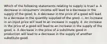 Which of the following statements relating to supply is true? a. A decrease in consumers' income will lead to a decrease in the supply of the good. b. A decrease in the price of a good will lead to a decrease in the quantity supplied of the good. c. An increase in an input price will lead to an increase in supply. d. An increase in the price of a good will lead to an increase in the supply of the good. e. A decrease in the price of a substitute good in production will lead to a decrease in the supply of another substitute good.