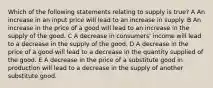 Which of the following statements relating to supply is true? A An increase in an input price will lead to an increase in supply. B An increase in the price of a good will lead to an increase in the supply of the good. C A decrease in consumers' income will lead to a decrease in the supply of the good. D A decrease in the price of a good will lead to a decrease in the quantity supplied of the good. E A decrease in the price of a substitute good in production will lead to a decrease in the supply of another substitute good.