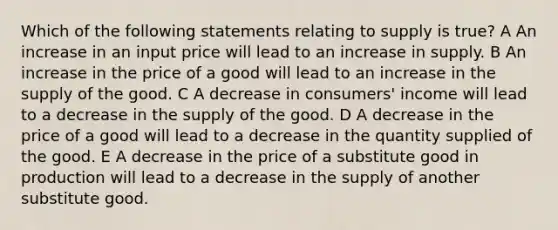 Which of the following statements relating to supply is true? A An increase in an input price will lead to an increase in supply. B An increase in the price of a good will lead to an increase in the supply of the good. C A decrease in consumers' income will lead to a decrease in the supply of the good. D A decrease in the price of a good will lead to a decrease in the quantity supplied of the good. E A decrease in the price of a substitute good in production will lead to a decrease in the supply of another substitute good.