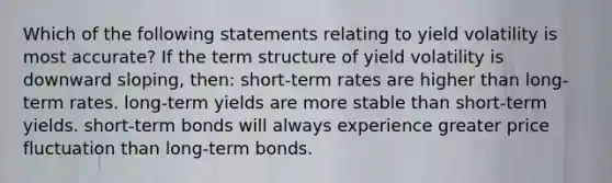 Which of the following statements relating to yield volatility is most accurate? If the term structure of yield volatility is downward sloping, then: short-term rates are higher than long-term rates. long-term yields are more stable than short-term yields. short-term bonds will always experience greater price fluctuation than long-term bonds.