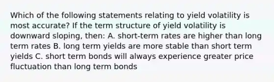 Which of the following statements relating to yield volatility is most accurate? If the term structure of yield volatility is downward sloping, then: A. short-term rates are higher than long term rates B. long term yields are more stable than short term yields C. short term bonds will always experience greater price fluctuation than long term bonds