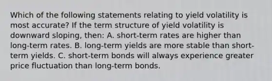 Which of the following statements relating to yield volatility is most accurate? If the term structure of yield volatility is downward sloping, then: A. short-term rates are higher than long-term rates. B. long-term yields are more stable than short-term yields. C. short-term bonds will always experience greater price fluctuation than long-term bonds.