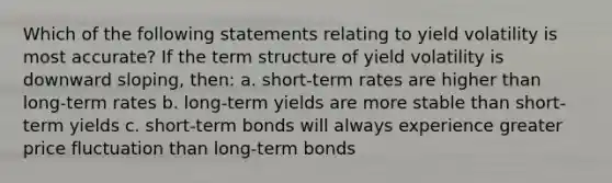 Which of the following statements relating to yield volatility is most accurate? If the term structure of yield volatility is downward sloping, then: a. short-term rates are higher than long-term rates b. long-term yields are more stable than short-term yields c. short-term bonds will always experience greater price fluctuation than long-term bonds