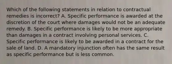 Which of the following statements in relation to contractual remedies is incorrect? A. Specific performance is awarded at the discretion of the court where damages would not be an adequate remedy. B. Specific performance is likely to be more appropriate than damages in a contract involving personal services. C. Specific performance is likely to be awarded in a contract for the sale of land. D. A mandatory injunction often has the same result as specific performance but is less common.