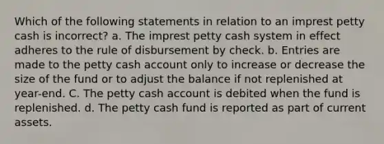 Which of the following statements in relation to an imprest petty cash is incorrect? a. The imprest petty cash system in effect adheres to the rule of disbursement by check. b. Entries are made to the petty cash account only to increase or decrease the size of the fund or to adjust the balance if not replenished at year-end. C. The petty cash account is debited when the fund is replenished. d. The petty cash fund is reported as part of current assets.