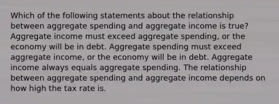 Which of the following statements about the relationship between aggregate spending and aggregate income is true? Aggregate income must exceed aggregate spending, or the economy will be in debt. Aggregate spending must exceed aggregate income, or the economy will be in debt. Aggregate income always equals aggregate spending. The relationship between aggregate spending and aggregate income depends on how high the tax rate is.