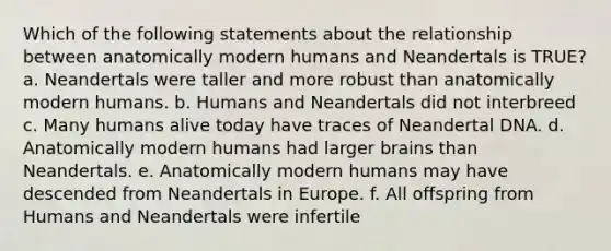 Which of the following statements about the relationship between anatomically modern humans and Neandertals is TRUE? a. Neandertals were taller and more robust than anatomically modern humans. b. Humans and Neandertals did not interbreed c. Many humans alive today have traces of Neandertal DNA. d. Anatomically modern humans had larger brains than Neandertals. e. Anatomically modern humans may have descended from Neandertals in Europe. f. All offspring from Humans and Neandertals were infertile